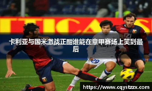 卡利亚与国米激战正酣谁能在意甲赛场上笑到最后