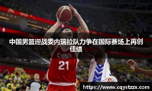 中国男篮迎战委内瑞拉队力争在国际赛场上再创佳绩